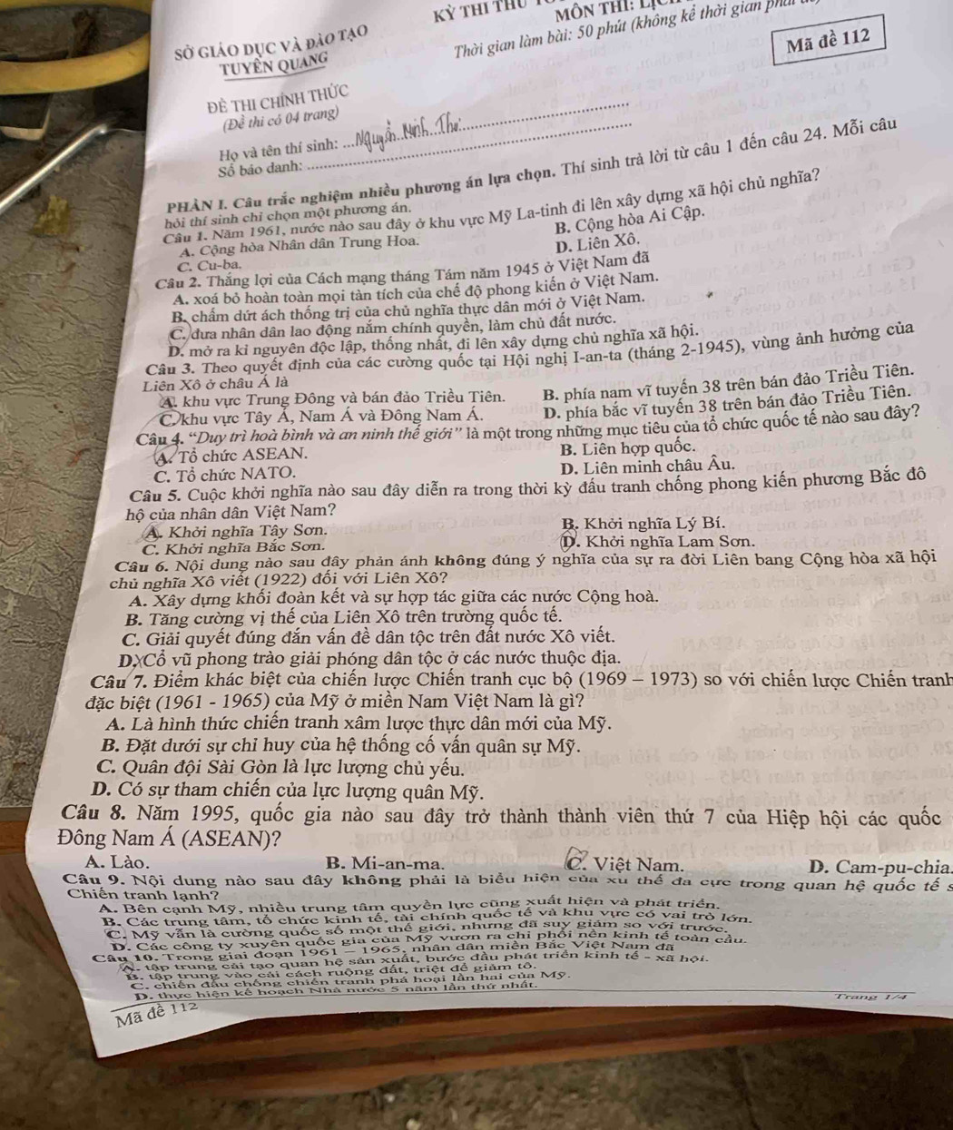 Kỷ thi thu  1 ôn thi: lịC 
Thời gian làm bài: 50 phút (không kể thời gian phủ
sở giáo dục và đào tạo
Mã đề 112
tuyển quang
ĐÊ THI CHÍNH THỨc
(Để thi có 04 trang)
Họ và tên thí sinh:
_
PHÀN I. Câu trắc nghiệm nhiều phương án lựa chọn. Thí sinh trả lời từ câu 1 đến câu 24. Mỗi câu
Số báo danh:
Cầu 1. Năm 1961, nước nào sau đây ở khu vực Mỹ La-tinh đi lên xây dựng xã hội chủ nghĩa?
thỏi thí sinh chỉ chọn một phương án.
B. Cộng hòa Ai Cập.
A. Cộng hòa Nhân dân Trung Hoa.
D. Liên Xô.
C. Cu-ba.
Câu 2. Thắng lợi của Cách mạng tháng Tám năm 1945 ở Việt Nam đã
A. xoá bỏ hoàn toàn mọi tàn tích của chế độ phong kiến ở Việt Nam.
B. chấm dứt ách thống trị của chủ nghĩa thực dân mới ở Việt Nam.
C. đưa nhân dân lao động nắm chính quyền, làm chủ đất nước.
D. mở ra kỉ nguyên độc lập, thống nhất, đi lên xây dựng chủ nghĩa xã hội.
Câu 3. Theo quyết định của các cường quốc tại Hội nghị I-an-ta (tháng 2-1945), vùng ảnh hưởng của
Liên Xô ở châu Á là
A. khu vực Trung Đông và bán đảo Triều Tiên. B. phía nạm vĩ tuyến 38 trên bán đảo Triều Tiên.
C. khu vực Tây Á, Nam Á và Đông Nam Á. D. phía bắc vĩ tuyến 38 trên bán đảo Triều Tiên.
Câu 4. “Duy trì hoà bình và an ninh thể giới” là một trong những mục tiêu của tổ chức quốc tế nào sau đây?
A. Tổ chức ASEAN.
B. Liên hợp quốc.
C. Tổ chức NATO. D. Liên minh châu Âu.
Câu 5. Cuộc khởi nghĩa nào sau đây diễn ra trong thời kỳ đầu tranh chống phong kiến phương Bắc đô
hộ của nhân dân Việt Nam?
A. Khởi nghĩa Tây Sơn. B. Khởi nghĩa Lý Bí.
C. Khởi nghĩa Bắc Sơn. D. Khởi nghĩa Lam Sơn.
Câu 6. Nội dung nào sau đây phản ánh không đúng ý nghĩa của sự ra đời Liên bang Cộng hòa xã hội
chủ nghĩa Xô viết (1922) đối với Liên Xô?
A. Xây dựng khối đoàn kết và sự hợp tác giữa các nước Cộng hoà.
B. Tăng cường vị thế của Liên Xô trên trường quốc tế.
C. Giải quyết đúng đắn vấn đề dân tộc trên đất nước Xô viết.
DXCổ vũ phong trào giải phóng dân tộc ở các nước thuộc địa.
Câu 7. Điểm khác biệt của chiến lược Chiến tranh cục bộ (1969 - 1973) so với chiến lược Chiến tranh
đặc biệt (1961 - 1965) của Mỹ ở miền Nam Việt Nam là gì?
A. Là hình thức chiến tranh xâm lược thực dân mới của Mỹ.
B. Đặt dưới sự chỉ huy của hệ thống cố vấn quân sự Mỹ.
C. Quân đội Sài Gòn là lực lượng chủ yếu.
D. Có sự tham chiến của lực lượng quân Mỹ.
Câu 8. Năm 1995, quốc gia nào sau đây trở thành thành viên thứ 7 của Hiệp hội các quốc
Đông Nam Á (ASEAN)?
A. Lào. B. Mi-an-ma. C. Việt Nam. D. Cam-pu-chia.
Câu 9. Nội dung nào sau đây không phải là biểu hiện của xu thế đa cực trong quan hệ quốc tế s
Chiến tranh lạnh?
A. Bên cạnh Mỹ, nhiều trung tâm quyền lực cũng xuất hiện và phát triển.
B. Các trung tâm, tổ chức kinh tế, tài chính quốc tế và khu vực có vai trò lớn
C. Mỹ văn là cường quốc số một thể giới, nhưng đã suy giám so với trước.
D. Các công ty xuyên quốc gia của Mỹ vươn ra chi phối nên kinh tế toàn cầu
Câu 10. Trong giai đoạn 1961 - 1965, nhân dân miền Bắc Việt Nam đã
A. tập trung cái tạo quan hệ sản xuất, bước đầu phát triển kinh tế - xã hội
B. tập trung vào cải cách ruộng đất, triệt để giảm tổ.
C. chiến đấu chống chiến tranh phá hoại lần hai của Mỹ,
D. thực hiện kế hoạch Nhà nước 5 năm lần thứ nhất.
Mã đề 112