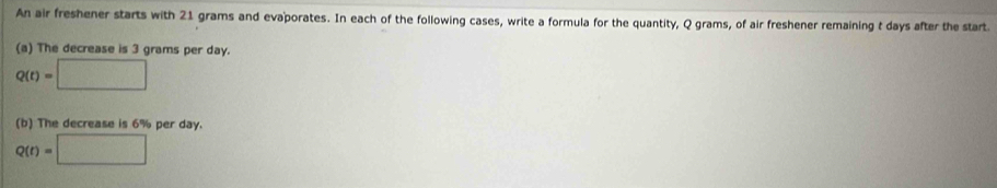 An air freshener starts with 21 grams and evaporates. In each of the following cases, write a formula for the quantity, Q grams, of air freshener remaining t days after the start 
(a) The decrease is 3 grams per day.
Q(t)=□
(b) The decrease is 6% per day.
Q(t)=□