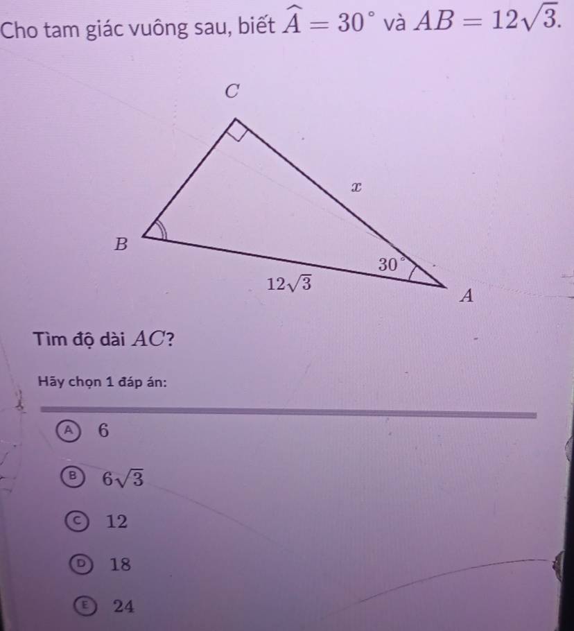 Cho tam giác vuông sau, biết widehat A=30° và AB=12sqrt(3).
ìm độ dài AC?
Hãy chọn 1 đáp án:
a 6
6sqrt(3)
12
D) 18
D 24