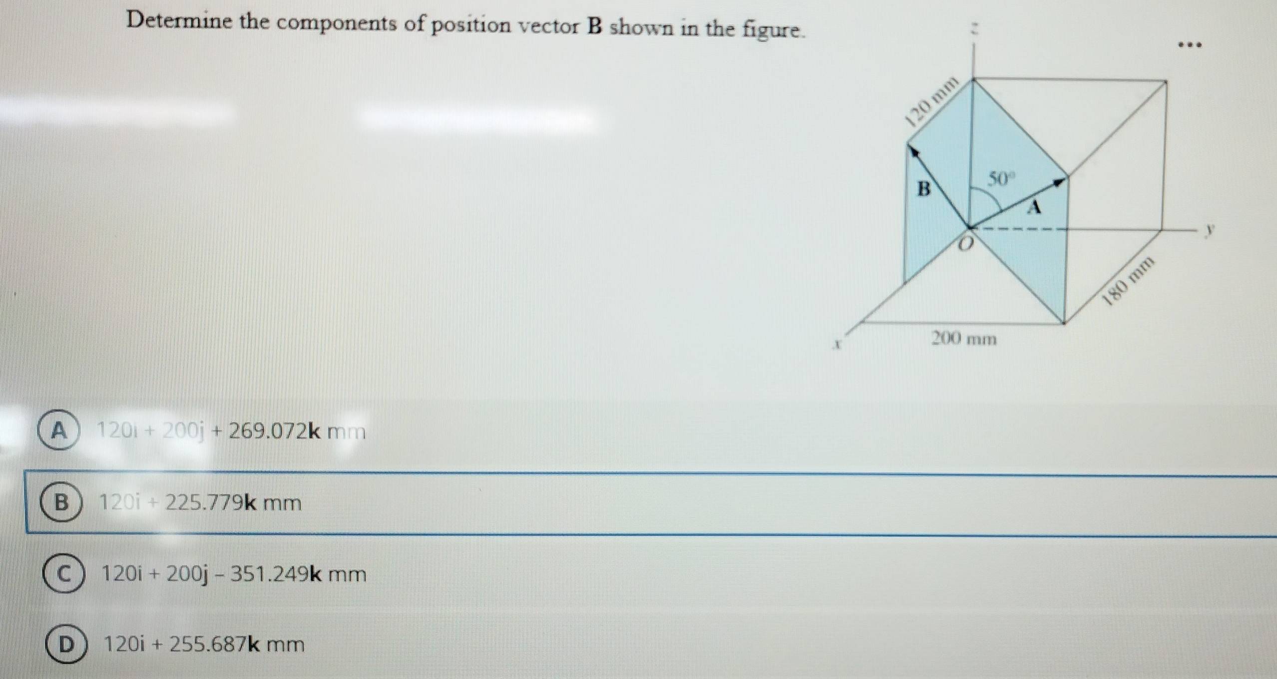 Determine the components of position vector B shown in the figure.
A 120i+200j+269.072kmm
B 120i+225.779kmm
C 120i+200j-351.249kmm
D 120i+255.687kmm