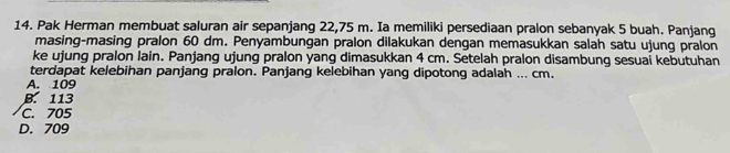 Pak Herman membuat saluran air sepanjang 22,75 m. Ia memiliki persediaan pralon sebanyak 5 buah. Panjang
masing-masing pralon 60 dm. Penyambungan pralon dilakukan dengan memasukkan salah satu ujung pralon
ke ujung pralon lain. Panjang ujung pralon yang dimasukkan 4 cm. Setelah pralon disambung sesuai kebutuhan
terdapat kelebihan panjang pralon. Panjang kelebihan yang dipotong adalah ... cm.
A. 109
B. 113
C. 705
D. 709