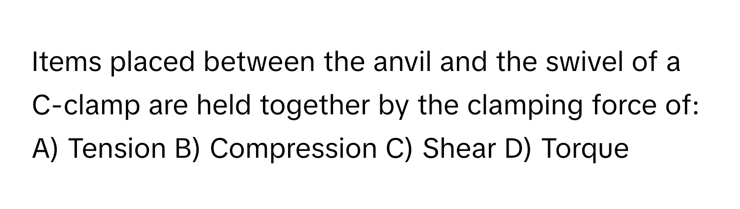 Items placed between the anvil and the swivel of a C-clamp are held together by the clamping force of:

A) Tension B) Compression C) Shear D) Torque