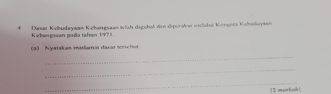 Dasar Kebudayaan Kebangsaan telah digubal dan diperakui melalui Kongres Kebudayaan 
Kebangsaan pada tahun 1971. 
(a) Nyatakan matlamat dasar tersebut. 
_ 
_ 
_ 
[2 markah]