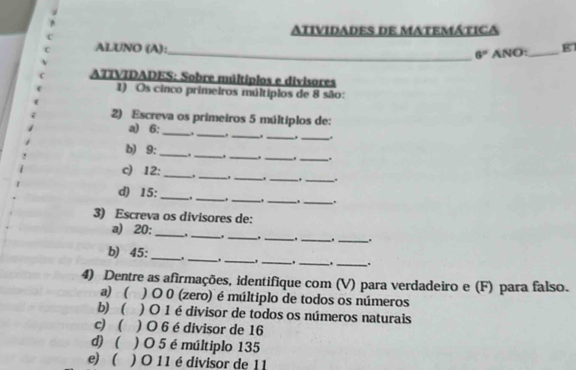 ATIVIDADES DE MATEMÁTICA 
ALUNO (A): 
_ 6° ANO:_ 
ATTVIDADES: Sobre múltiplos e divisores 
1) Os cinco primeiros múltiplos de 8 são: 
2) Escreva os primeiros 5 múltiplos de: 
a) 6 : _. _. _,_ . _. 
b) 9 : _._ ._ 
_,_ . 
c) 12 : _._ 
__, 
_. 
d) 15 : _. _,_ 
_._ . 
3) Escreva os divisores de: 
a) 20 : _, _,_ 
__. 
_. 
b) 45 : ______. 
、 , 
4) Dentre as afirmações, identifique com (V) para verdadeiro e (F) para falso. 
a) ( ) O 0 (zero) é múltiplo de todos os números 
b)  ) O 1 é divisor de todos os números naturais 
c)  ) O 6 é divisor de 16
d) ( ) O 5 é múltiplo 135
e) ( ) O 11 é divisor de 11