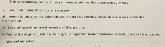 3° * de la constitución política. Prioriza el interés superior de niñas, adolescentes y jóvenes.
2. Son fundamentos filosóficos de la educación.
a) Amor a la patria, justicia, cultura de paz, respeto a los derechos, Independencia, valores, solidaridad
internacional.
b) Laica, obligatoria, universal, inclusiva, pública, gratuita.
c) Perspectiva de género, orientación integral, enfoque humanista, transformación social, derecho a la educación,
igualdad sustantiva.