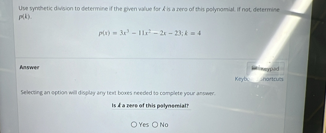 Use synthetic division to determine if the given value for is a zero of this polynomial. If not, determine
p(k).
p(x)=3x^3-11x^2-2x-23; k=4
Answer
reypad
Keyboa Shortcuts
Selecting an option will display any text boxes needed to complete your answer.
Is k a zero of this polynomial?
Yes No