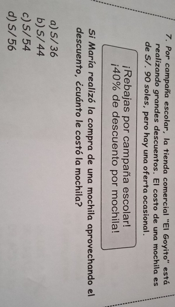 Por campaña escolar, la tienda comercial “El Goyito” está
realizando grandes descuentos. El costo de una mochila es
de S/. 90 soles, pero hay una oferta ocasional.
¡Rebajas por campaña escolar!
¡ 40% de descuento por mochila!
Si María realizó la compra de una mochila aprovechando el
descuento, ¿cuánto le costó la mochila?
a) S/ 36
b) S/ 44
c) S/54
d) S/ 56