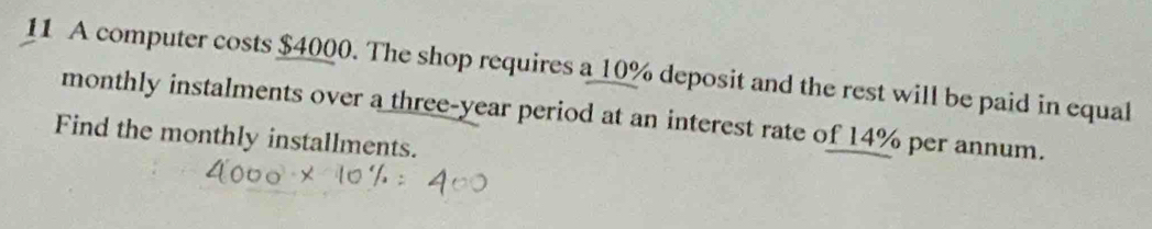 A computer costs $4000. The shop requires a 10% deposit and the rest will be paid in equal 
monthly instalments over a three-year period at an interest rate of 14% per annum. 
Find the monthly installments.