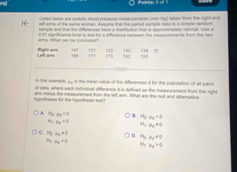 rs) Points: 0 of 1 gave
Listed below are systolic blood pressure measurements (mm Hg) taken from the right and
left arms of the same woman. Assume that the paired sample data is a simple random
sample and that the differences have a distribution that is approximately normal. Use a
0.01 significance level to test for a difference between the measurements from the two
arms. What can be concluded?
Right arm 147 131 122 132 139
Left arm 168 171 173 152 150
In this example, mu _d is the mean value of the differences d for the population of all pairs
of data, where each individual difference d is defined as the measurement from the right
arm minus the measurement from the left arm. What are the null and alternative
hypotheses for the hypothesis test?
A. H_0:mu _d=0
B. H_0:mu _d=0
H_1:mu _d<0</tex>
H_1:mu _d!= 0
C. H_0:mu _d!= 0
D. H_0:mu _d!= 0
H_1:mu _d=0
H_1:mu _d>0