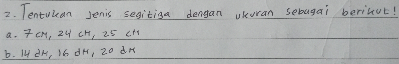 Tentukan Jenis segitiga dengan vkuran sebagai berinut! 
a. TCH, 24 CH, 25 CM
b. 14 dM, 16 dM, 20 dH