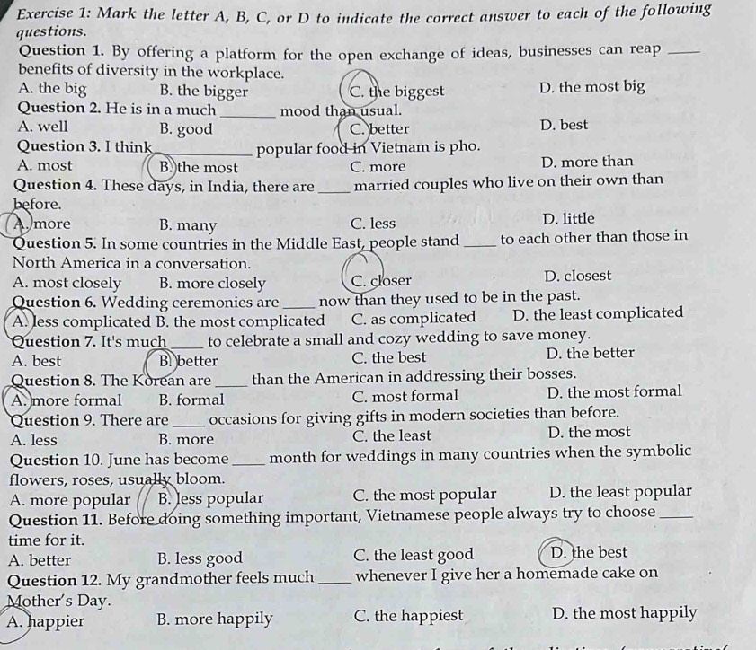 Mark the letter A, B, C, or D to indicate the correct answer to each of the following
questions.
Question 1. By offering a platform for the open exchange of ideas, businesses can reap_
benefits of diversity in the workplace.
A. the big B. the bigger C. the biggest D. the most big
Question 2. He is in a much_ mood than usual.
A. well B. good C. better D. best
Question 3. I think_ popular food in Vietnam is pho.
A. most B.)the most C. more D. more than
Question 4. These days, in India, there are _married couples who live on their own than
before.
A.more B. many C. less D. little
Question 5. In some countries in the Middle East, people stand _to each other than those in
North America in a conversation.
A. most closely B. more closely C. closer D. closest
Question 6. Wedding ceremonies are _now than they used to be in the past.
A. less complicated B. the most complicated C. as complicated D. the least complicated
Question 7. It's much _to celebrate a small and cozy wedding to save money.
A. best B. better C. the best D. the better
Question 8. The Korean are_ than the American in addressing their bosses.
A. more formal B. formal C. most formal D. the most formal
Question 9. There are _occasions for giving gifts in modern societies than before.
A. less B. more C. the least D. the most
Question 10. June has become_ month for weddings in many countries when the symbolic
flowers, roses, usually bloom.
A. more popular B. less popular C. the most popular D. the least popular
Question 11. Before doing something important, Vietnamese people always try to choose_
time for it.
A. better B. less good C. the least good D. the best
Question 12. My grandmother feels much _whenever I give her a homemade cake on
Mother's Day.
A. happier B. more happily C. the happiest D. the most happily