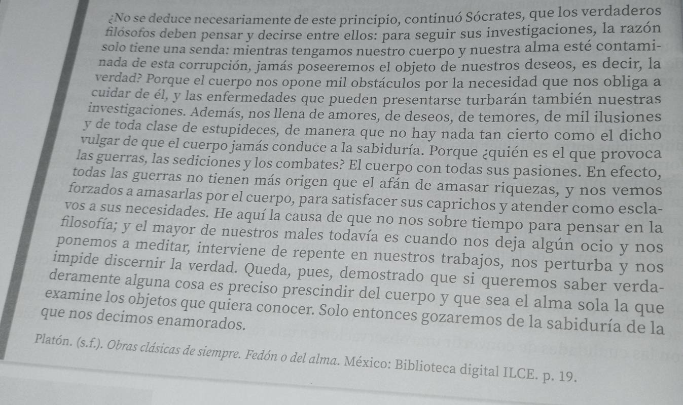 ¿No se deduce necesariamente de este principio, continuó Sócrates, que los verdaderos
filósofos deben pensar y decirse entre ellos: para seguir sus investigaciones, la razón
solo tiene una senda: mientras tengamos nuestro cuerpo y nuestra alma esté contami-
nada de esta corrupción, jamás poseeremos el objeto de nuestros deseos, es decir, la
verdad? Porque el cuerpo nos opone mil obstáculos por la necesidad que nos obliga a
cuidar de él, y las enfermedades que pueden presentarse turbarán también nuestras
investigaciones. Además, nos llena de amores, de deseos, de temores, de mil ilusiones
y de toda clase de estupideces, de manera que no hay nada tan cierto como el dicho
vulgar de que el cuerpo jamás conduce a la sabiduría. Porque ¿quién es el que provoca
las guerras, las sediciones y los combates? El cuerpo con todas sus pasiones. En efecto,
todas las guerras no tienen más origen que el afán de amasar riquezas, y nos vemos
forzados a amasarlas por el cuerpo, para satisfacer sus caprichos y atender como escla-
vos a sus necesidades. He aquí la causa de que no nos sobre tiempo para pensar en la
filosofía; y el mayor de nuestros males todavía es cuando nos deja algún ocio y nos
ponemos a meditar, interviene de repente en nuestros trabajos, nos perturba y nos
impide discernir la verdad. Queda, pues, demostrado que si queremos saber verda-
deramente alguna cosa es preciso prescindir del cuerpo y que sea el alma sola la que
examine los objetos que quiera conocer. Solo entonces gozaremos de la sabiduría de la
que nos decimos enamorados.
Platón. (s.f.). Obras clásicas de siempre. Fedón o del alma. México: Biblioteca digital ILCE. p. 19.