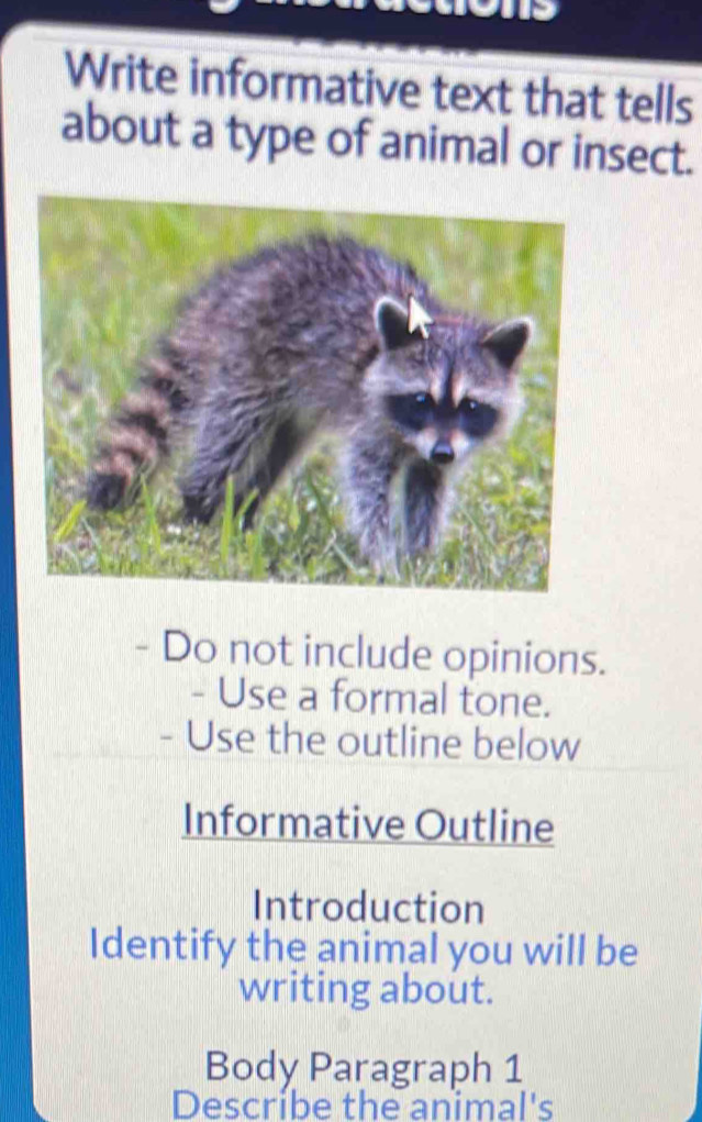 Write informative text that tells 
about a type of animal or insect. 
- Do not include opinions. 
- Use a formal tone. 
- Use the outline below 
Informative Outline 
Introduction 
Identify the animal you will be 
writing about. 
Body Paragraph 1 
Describe the animal's