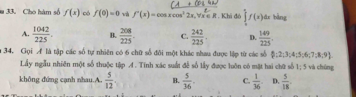 Cho hàm số f(x) có f(0)=0 và f'(x)=cos xcos^22x, forall x∈ R. Khi đó ∈tlimits _0^((π)f(x)dx bằng
A. frac 1042)225.  208/225 .  242/225 . D.  149/225 . 
B.
C.
u 34. Gọi A là tập các số tự nhiên có 6 chữ số đôi một khác nhau được lập từ các số  1; 2; 3; 4; 5; 6; 7; 8; 9 
Lấy ngẫu nhiên một số thuộc tập A. Tính xác suất để số lấy được luôn có mặt hai chữ số 1; 5 và chúng
không đứng cạnh nhau.A.  5/12 . B.  5/36 . C.  1/36 . D.  5/18 .