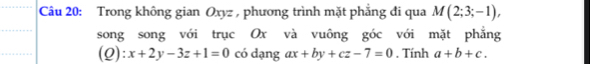 Trong không gian Oxyz , phương trình mặt phẳng đi qua M(2;3;-1), 
song song với trục Ox và vuông góc với mặt phẳng 
(Q): x+2y-3z+1=0 có dạng ax+by+cz-7=0. Tính a+b+c.