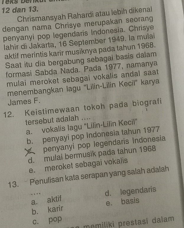 dan 13.
Chrismansyah Rahardi atau lebih dikenal
dengan nama Chrisye merupakan seorang
penyanyi pop legendaris Indonesia. Chrisye
lahir di Jakarta, 16 September 1949. Ia mulai
aktif merintis karir musiknya pada tahun 1968.
Saat itu dia bergabung sebagai basis dalam
formasi Sabda Nada. Pada 1977, namanya
mulai meroket sebagai vokalis andal saat
menembangkan lagu “Lilin-Lilin Kecil” karya
James F.
12. Keistimewaan tokoh pada biografi
tersebut adalah ....
a. vokalis lagu “Lilin-Lilin Kecil”
b. penyayi pop Indonesia tahun 1977
penyanyi pop legendaris Indonesia
d. mulai bermusik pada tahun 1968
e. meroket sebagai vokalis
13. Penulisan kata serapan yang salah adalah
….
a. aktif d. legendaris
b. karir e. basis
c. pop
memiliki prestasi dalam