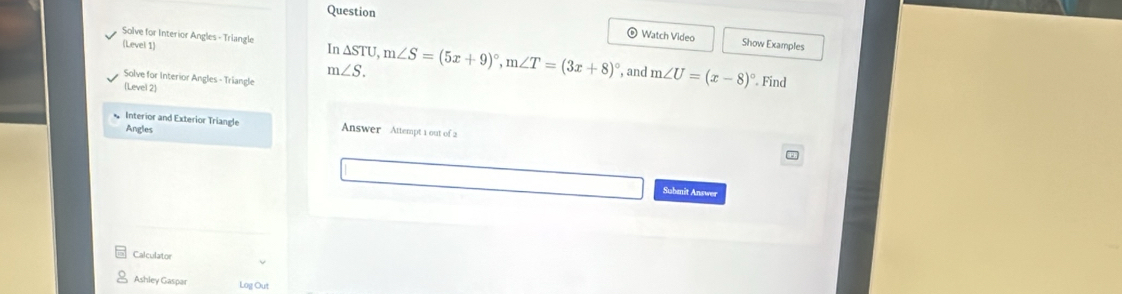 Question 
Solve for Interior Angles - Triangle In △ STU, m∠ S=(5x+9)^circ , m∠ T=(3x+8)^circ 
Watch Video Show Examples 
(Level 1) , and m∠ U=(x-8)^circ 
m∠ S. 
Solve for Interior Angles - Triangle 
Level 2 
Find 
Interior and Exterior Triangle Answer Attempt 1 out of 2 
Angles 
Submit Answer 
Calculator 
Ashley Gaspar Log Out