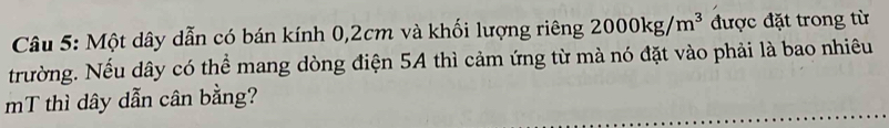 Một dây dẫn có bán kính 0,2cm và khối lượng riêng 2000kg/m^3 được đặt trong từ 
trường. Nếu dây có thể mang dòng điện 5A thì cảm ứng từ mà nó đặt vào phải là bao nhiêu 
mT thì dây dẫn cân bằng?