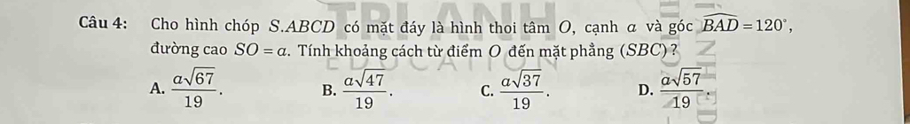 Cho hình chóp S. ABCD có mặt đáy là hình thoi tâm O, cạnh α và góc widehat BAD=120°, 
đường cao SO=a. Tính khoảng cách từ điểm O đến mặt phẳng (SBC)?
A.  asqrt(67)/19 .  asqrt(47)/19 . C.  asqrt(37)/19 . D.  asqrt(57)/19 . 
B.