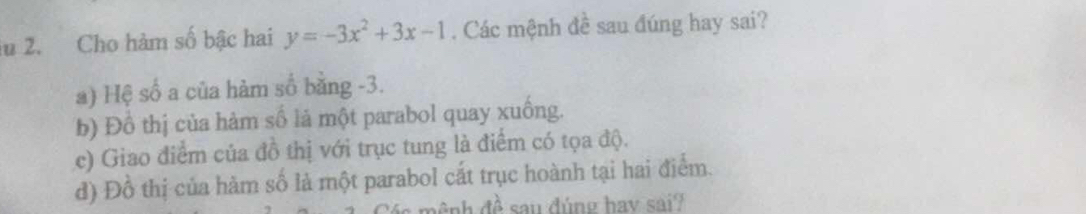 lu 2. Cho hàm số bậc hai y=-3x^2+3x-1. Các mệnh đề sau đúng hay sai?
a) Hệ số a của hàm số bằng -3.
b) Đồ thị của hàm số là một parabol quay xuống.
c) Giao điểm của đồ thị với trục tung là điểm có tọa độ.
đ) Đồ thị của hàm số là một parabol cắt trục hoành tại hai điểm.
ệnh đề sau đúng hay sai?