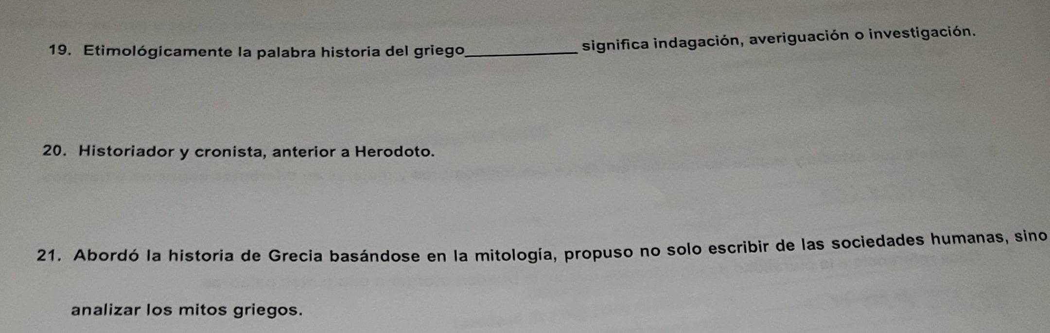 Etimológicamente la palabra historia del griego_ 
significa indagación, averiguación o investigación. 
20. Historiador y cronista, anterior a Herodoto. 
21. Abordó la historia de Grecia basándose en la mitología, propuso no solo escribir de las sociedades humanas, sino 
analizar los mitos griegos.