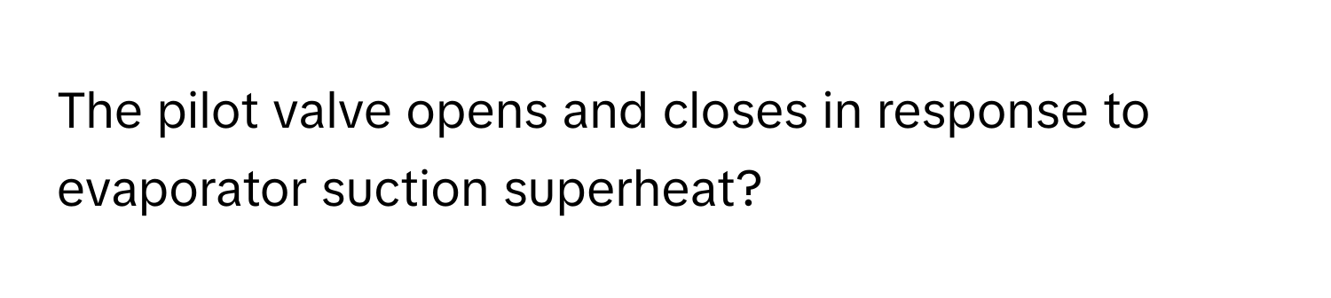 The pilot valve opens and closes in response to evaporator suction superheat?