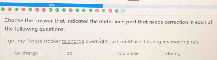 45% 
Choose the answer that indicates the underlined part that needs correction in each of 
the following questions. 
I got my fitness tracker to charge overnight, so I could use it during my morning run. 
to charge so could use during