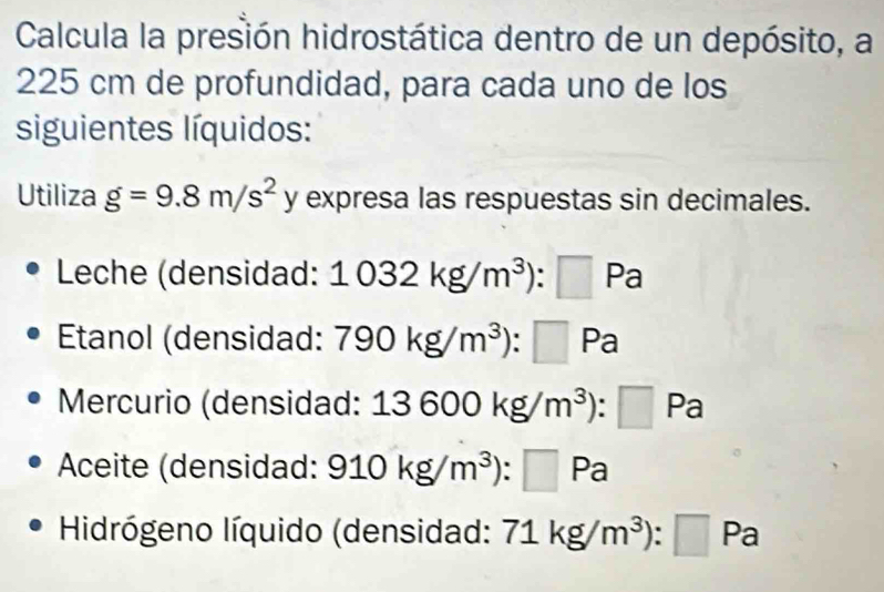 Calcula la presión hidrostática dentro de un depósito, a
225 cm de profundidad, para cada uno de los 
siguientes líquidos: 
Utiliza g=9.8m/s^2y expresa las respuestas sin decimales. 
Leche (densidad: 1032kg/m^3):□ Pa
Etanol (densidad: 790kg/m^3): :□ Pa
Mercurio (densidad: 13600kg/m^3):□ Pa
Aceite (densidad: 910kg/m^3):□ Pa
Hidrógeno líquido (densidad: 71kg/m^3):□ Pa