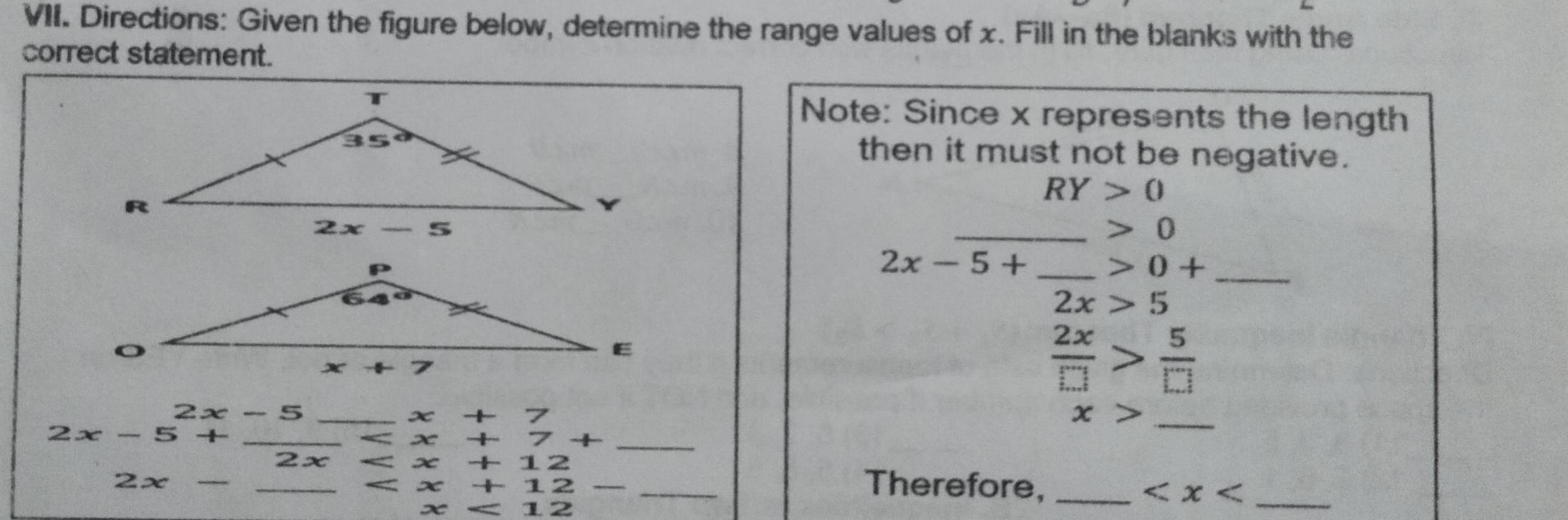 Directions: Given the figure below, determine the range values of x. Fill in the blanks with the
correct statement.
Note: Since x represents the length
then it must not be negative.
RY>0
_ 0
2x-5+ _ 0+ _
2x>5
 2x/□  > 5/□  
2x-5
x+7
_ x>
2x-5+
_ x+7+
2x “ x+12
2x  _ x+12- _Therefore,_
_
12