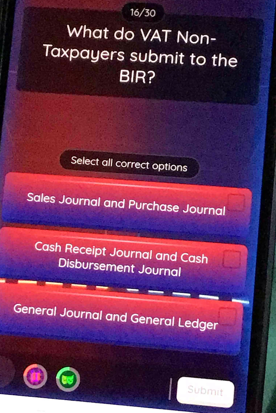 16/30
What do VAT Non-
Taxpayers submit to the
BIR?
Select all correct options
Sales Journal and Purchase Journal
Cash Receipt Journal and Cash
Disbursement Journal
General Journal and General Ledger
Submit