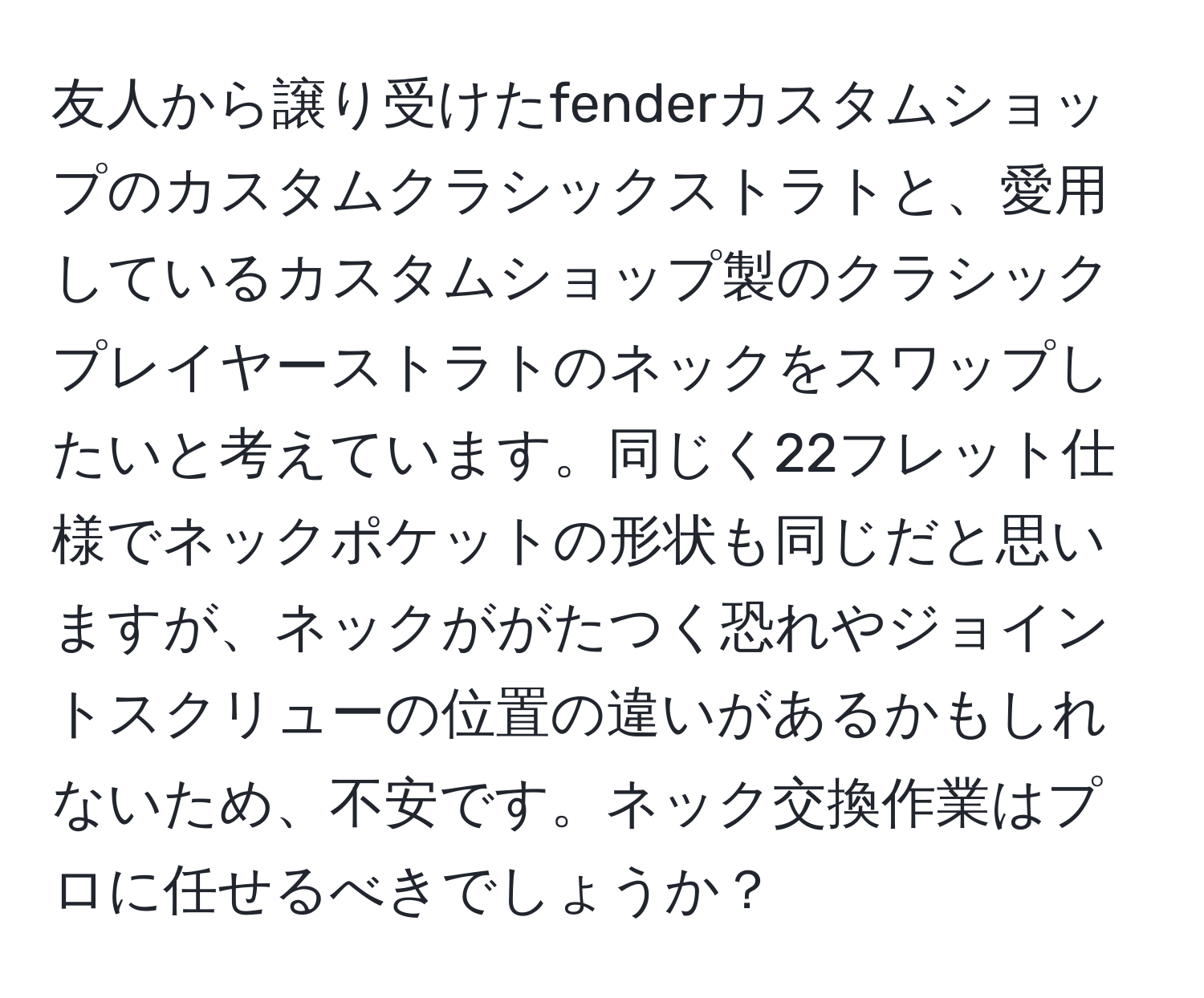 友人から譲り受けたfenderカスタムショップのカスタムクラシックストラトと、愛用しているカスタムショップ製のクラシックプレイヤーストラトのネックをスワップしたいと考えています。同じく22フレット仕様でネックポケットの形状も同じだと思いますが、ネックががたつく恐れやジョイントスクリューの位置の違いがあるかもしれないため、不安です。ネック交換作業はプロに任せるべきでしょうか？