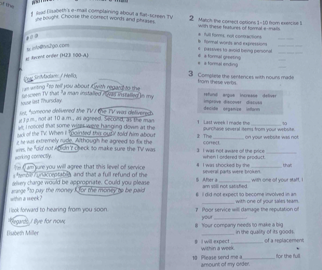 an 
of the 
Read Elisabeth's e-mail complaining about a flat-screen TV 2 Match the correct options 1-10 from exercise 1 
she bought. Choose the correct words and phrases with these features of formal e-mails. 
a full forms, not contractions 
_ 
b formal words and expressions_ 
fp: info@tvs2go.com 
e passives to avoid being personal_ 
eE: Recent order (H23 100-A) d a formal greeting 
_ 
e a formal ending 
_ 
Dar SiriMadam: / Hello, 
3 Complete the sentences with nouns made 
from these verbs. 
Jam writing to tell you about I with regard to the 
nat-screen TV that -a man installed / was installed in my refund argue increase deliver 
house last Thursday. improve discover discuss 
decide organize inform 
First, *someone delivered the TV / the TV was delivered: 
at 3 p.m., not at 10 a.m., as agreed. Second, as the man 1 Last week I made the to 
left. I noticed that some wires were hanging down at the purchase several items from your website. 
hack of the TV. When I pointed this out / told him about 2 The 
ir, he was extremely rude. Although he agreed to fix the correct. on your website was not 
wires, he 'did not kdidn't check to make sure the TV was 3 I was not aware of the price_ 
working correctly. when I ordered the product. 
'rm Al am sure you will agree that this level of service 4 I was shocked by the _that 
terrible / unacceptable, and that a full refund of the several parts were broken. 
delivery charge would be appropriate. Could you please 5 After a _with one of your staff, 
arrange "to pay the money for the money to be paid am still not satisfied. 
within a week? 6 I did not expect to become involved in an 
_with one of your sales team. 
I look forward to hearing from you soon. 7 Poor service will damage the reputation of 
Regards, / Bye for now your _,. 
Elisabeth Miller 8 Your company needs to make a big 
in the quality of its goods. 
9 I will expect _of a replacement 
within a week. 
10 Please send me a _for the full 
amount of my order.