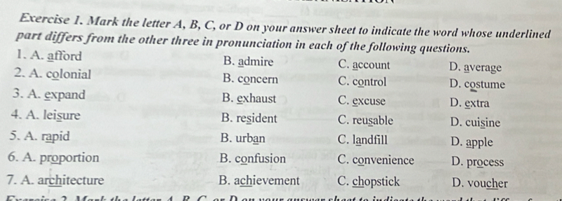 Mark the letter A, B, C, or D on your answer sheet to indicate the word whose underlined
part differs from the other three in pronunciation in each of the following questions.
1. A. afford B. admire C. account D. average
2. A. colonial B. concern C. control D. costume
3. A. expand B. exhaust C. excuse D. extra
4. A. leigure B. resident C. reusable D. cuisine
5. A. rapid B. urban C. landfill D. apple
6. A. proportion B. confusion C. convenience D. process
7. A. architecture B. achievement C. chopstick D. voucher