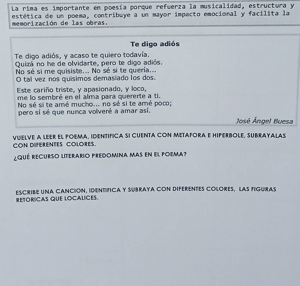 La rima es importante en poesía porque refuerza la musicalidad, estructura y 
estética de un poema, contribuye a un mayor impacto emocional y facilita la 
memorización de las obras. 
Te digo adiós 
Te digo adiós, y acaso te quiero todavía. 
Quizá no he de olvidarte, pero te digo adiós. 
No sé si me quisiste... No sé si te quería... 
O tal vez nos quisimos demasiado los dos. 
Este cariño triste, y apasionado, y loco, 
me lo sembré en el alma para quererte a ti. 
No sé si te amé mucho... no sé si te amé poco; 
pero sí sé que nunca volveré a amar así. 
José Ángel Buesa 
VUELVE A LEER EL POEMA, IDENTIFICA SI CUENTA CON METAFORA E HIPERBOLE, SUBRAYALAS 
CON DIFERENTES COLORES. 
¿QUÉ RECURSO LITERARIO PREDOMINA MAS EN EL POEMA? 
ESCRIBE UNA CANCION, IDENTIFICA Y SUBRAYA CON DIFERENTES COLORES, LAS FIGURAS 
RETORICAS QUE LOCALICES.