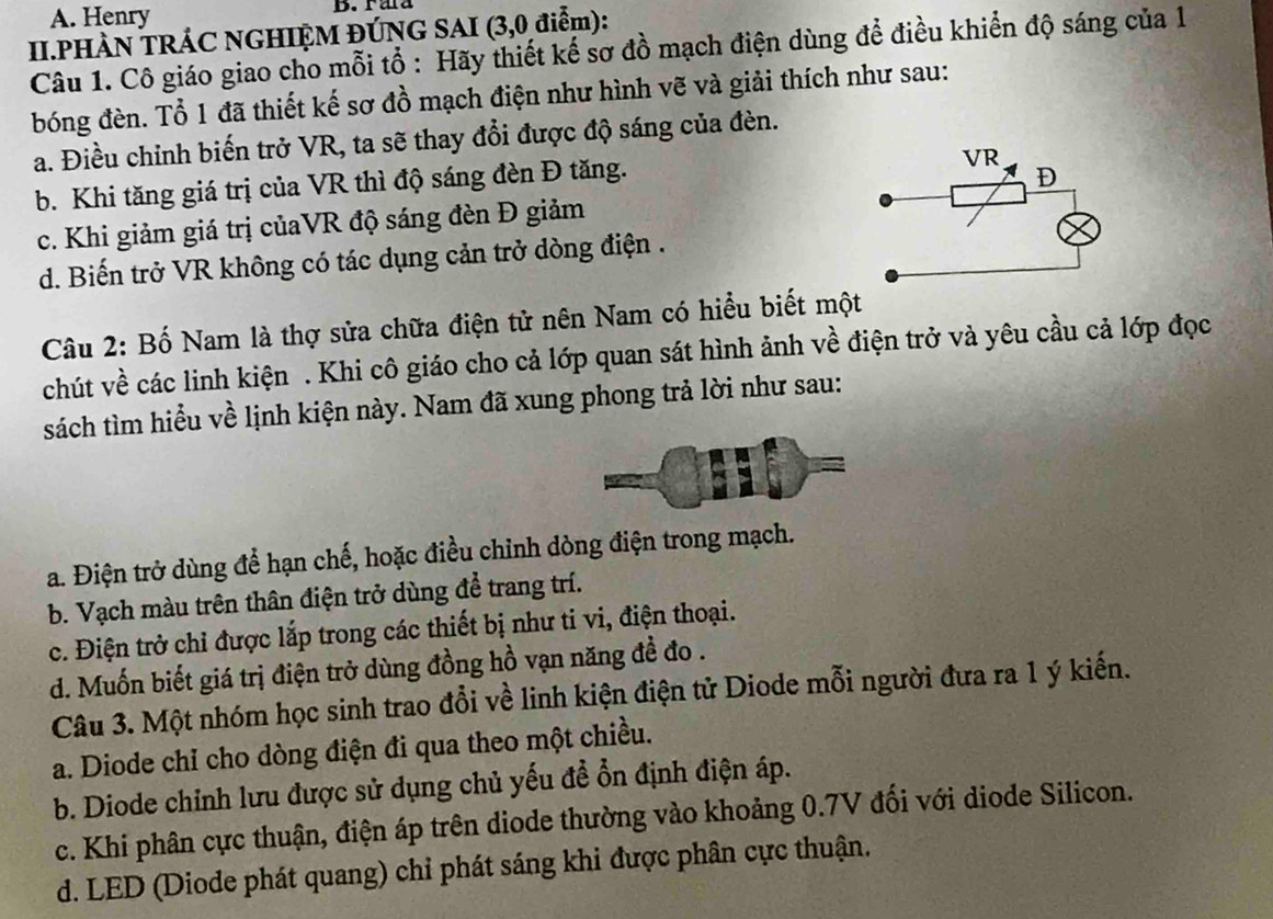 A. Henry D. raa
II.PHÀN TRÁC NGHIỆM ĐÚNG SAI (3,0 điểm):
Câu 1. Cô giáo giao cho mỗi tổ : Hãy thiết kế sơ đồ mạch điện dùng để điều khiển độ sáng của 1
bóng đèn. Tổ 1 đã thiết kế sơ đồ mạch điện như hình vẽ và giải thích như sau:
a. Điều chỉnh biến trở VR, ta sẽ thay đổi được độ sáng của đèn.
b. Khi tăng giá trị của VR thì độ sáng đèn Đ tăng.
c. Khi giảm giá trị củaVR độ sáng đèn Đ giảm
d. Biến trở VR không có tác dụng cản trở dòng điện .
Câu 2: Bố Nam là thợ sửa chữa điện tử nên Nam có hiểu biết một
chút về các linh kiện . Khi cô giáo cho cả lớp quan sát hình ảnh về điện trở và yêu cầu cả lớp đọc
sách tìm hiểu về lịnh kiện này. Nam đã xung phong trả lời như sau:
a. Điện trở dùng để hạn chế, hoặc điều chỉnh dòng điện trong mạch.
b. Vạch màu trên thân điện trở dùng để trang trí.
c. Điện trở chỉ được lắp trong các thiết bị như ti vi, điện thoại.
d. Muốn biết giá trị điện trở dùng đồng hồ vạn năng đề đo .
Câu 3. Một nhóm học sinh trao đổi về linh kiện điện tử Diode mỗi người đưa ra 1 ý kiến.
a. Diode chỉ cho dòng điện đi qua theo một chiều.
b. Diode chỉnh lưu được sử dụng chủ yếu đề ổn định điện áp.
c. Khi phân cực thuận, điện áp trên diode thường vào khoảng 0.7V đối với diode Silicon.
d. LED (Diode phát quang) chỉ phát sáng khi được phân cực thuận.