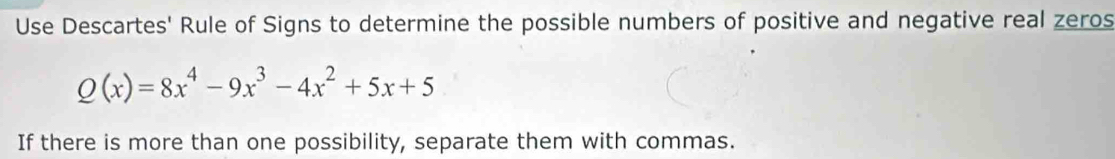 Use Descartes' Rule of Signs to determine the possible numbers of positive and negative real zeros
Q(x)=8x^4-9x^3-4x^2+5x+5
If there is more than one possibility, separate them with commas.