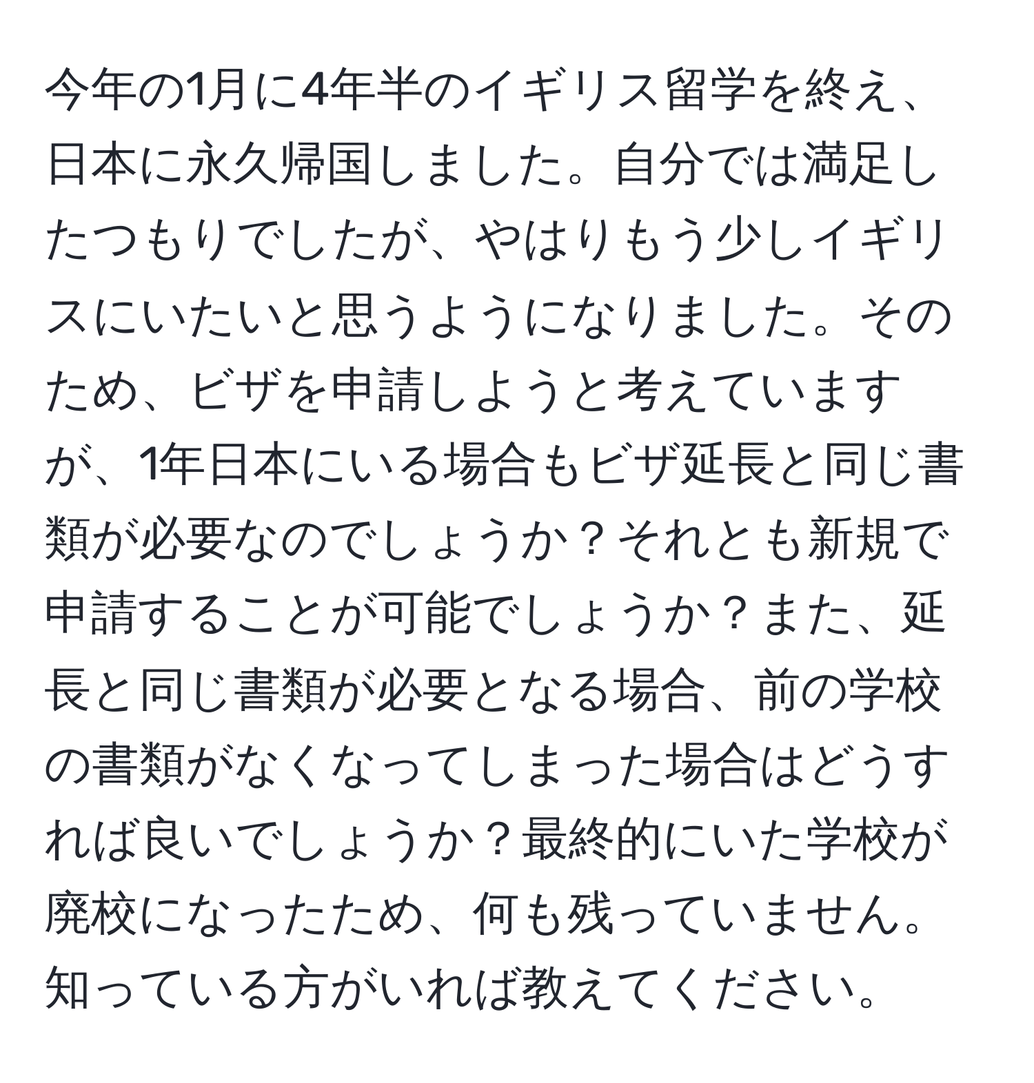 今年の1月に4年半のイギリス留学を終え、日本に永久帰国しました。自分では満足したつもりでしたが、やはりもう少しイギリスにいたいと思うようになりました。そのため、ビザを申請しようと考えていますが、1年日本にいる場合もビザ延長と同じ書類が必要なのでしょうか？それとも新規で申請することが可能でしょうか？また、延長と同じ書類が必要となる場合、前の学校の書類がなくなってしまった場合はどうすれば良いでしょうか？最終的にいた学校が廃校になったため、何も残っていません。知っている方がいれば教えてください。