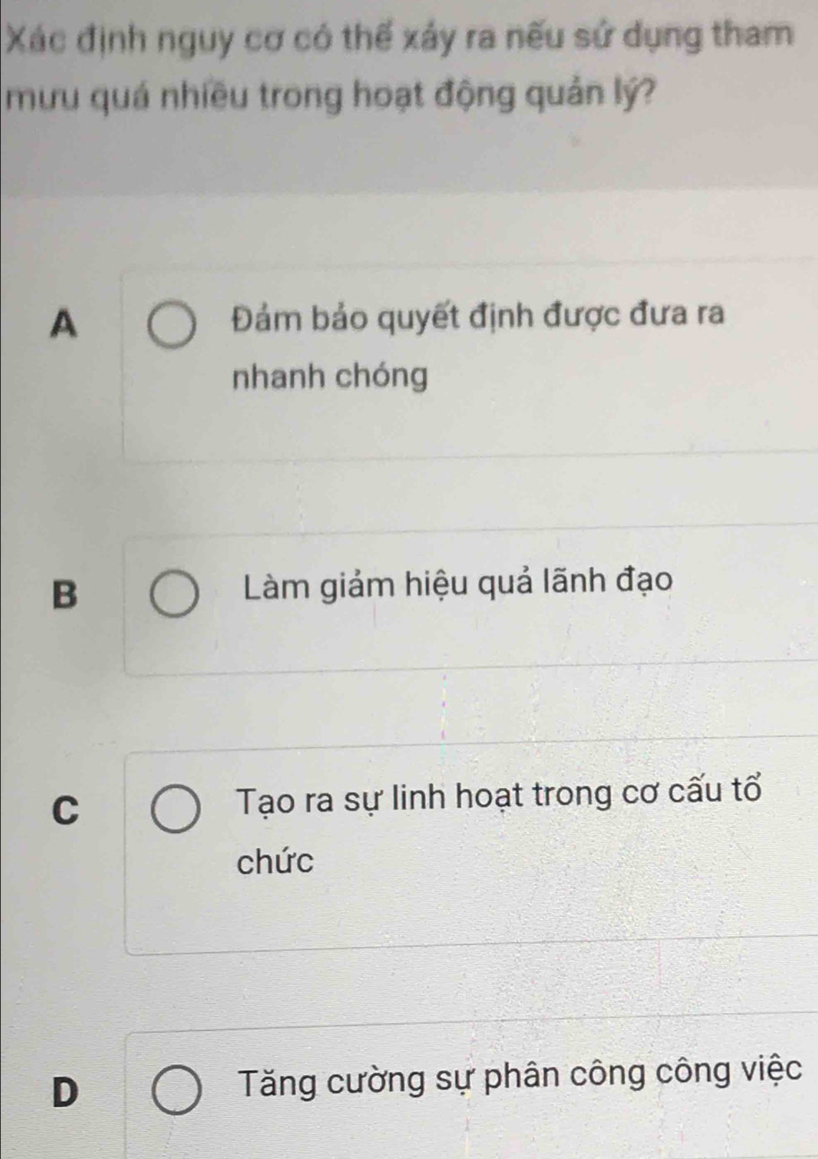 Xác định nguy cơ có thể xảy ra nếu sứ dụng tham
mưu quá nhiều trong hoạt động quản lý?
A Đảm bảo quyết định được đưa ra
nhanh chóng
B Làm giảm hiệu quả lãnh đạo
C Tạo ra sự linh hoạt trong cơ cấu tổ
chức
D Tăng cường sự phân công công việc