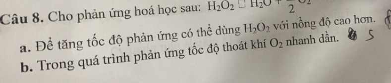 Cho phản ứng hoá học sau: H_2O_2□ H_2O+frac 2upsilon _2
a. Để tăng tốc độ phản ứng có thể dùng H_2O_2 với nồng độ cao hơn. 
b. Trong quá trình phản ứng tốc độ thoát khí O_2 nhanh dần.