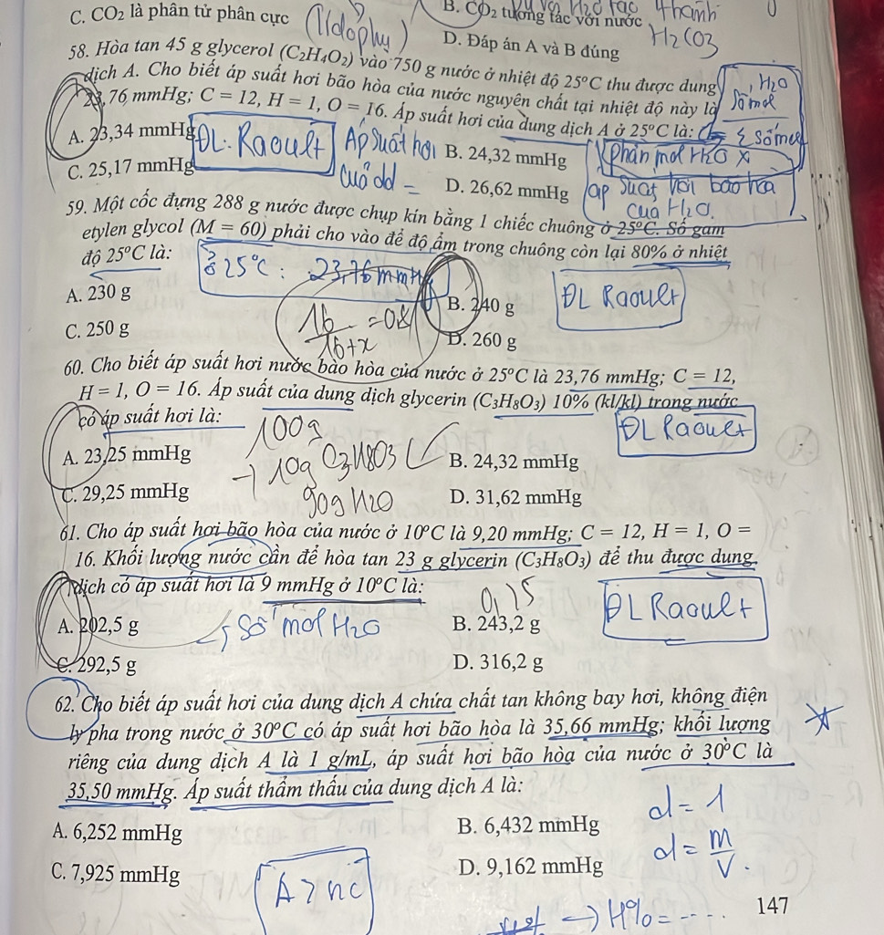 C. CO_2 là phân tử phân cực
B. Cvarnothing _2 tướng tác với nước
D. Đáp án A và B đúng
58. Hòa tan 45 g glycerol (C_2H_4O_2) vào 750 g nước ở nhiệt độ 25°C thu được dung
dịch A. Cho biết áp suất hơi bão hòa của nước nguyên chất tại nhiệt độ này là
23,76 mmHg; C=12,H=1,O=16 5. Áp suất hơi của dung dịch A ở
A. 23,34 mmH 25°C là:
B. 24,32 mmHg
C. 25,17 mmHg
D. 26,62 mmHg
59. Một cốc đựng 288 g nước được chụp kín bằng 1 chiếc chuông ở 25°C '  Sô gam
etylen glycol (M=60) phải cho vào để độ ẩm trong chuông còn lại 80% ở nhiệt
độ 25°C : là:
A. 230 g
B. 240 g
C. 250 g
D. 260 g
60. Cho biết áp suất hơi nước bào hòa của nước ở 25^oC là 23,76 mmHg; C=12,
H=1,O=16 1. Áp suất của dung dịch glycerin (C_3H_8O_3) 10% (kl/kl) trong
có áp suất hơi là:
A. 23,25 mmHg B. 24,32 mmHg
C. 29,25 mmHg D. 31,62 mmHg
61. Cho áp suất hơi bão hòa của nước ở 10°C là 9,20 mmHg; C=12,H=1,O=
16. Khối lượng nước cần để hòa tan 23 g glycerin (C_3H_8O_3) để thu được dung.
ịch có áp suất hơi là 9 mmHg ở 10°C là:
A. 202,5 g B. 243,2 g
C. 292,5 g D. 316,2 g
62.  Cho biết áp suất hơi của dung dịch A chứa chất tan không bay hơi, không điện
ly pha trong nước ở 30^oC * có áp suất hơi bão hòa là 35,66 mmHg; khổi lượng
riếng của dung dịch A là 1 g/mL, áp suất hơi bão hòa của nước ở 30°C là
35,50 mmHg. Áp suất thẩm thấu của dung dịch A là:
A. 6,252 mmHg B. 6,432 mmHg
C. 7,925 mmHg D. 9,162 mmHg
147