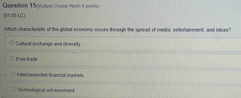 Question 15(Multiple Choice Worth 5 points)
(01.05 LC)
Which characteristic of the global economy occurs through the spread of media, entertainment, and ideas?
Cultural exchange and diversity
Free trade
Interconnected financial markets
Technological advancement