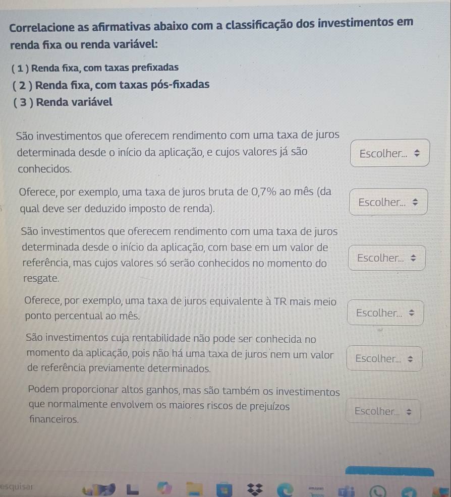 Correlacione as afirmativas abaixo com a classificação dos investimentos em
renda fixa ou renda variável:
( 1 ) Renda fixa, com taxas prefixadas
( 2 ) Renda fixa, com taxas pós-fixadas
( 3 ) Renda variável
São investimentos que oferecem rendimento com uma taxa de juros
determinada desde o início da aplicação, e cujos valores já são Escolher...
conhecidos.
Oferece, por exemplo, uma taxa de juros bruta de 0,7% ao mês (da
Escolher...
qual deve ser deduzido imposto de renda).
São investimentos que oferecem rendimento com uma taxa de juros
determinada desde o início da aplicação, com base em um valor de
referência, mas cujos valores só serão conhecidos no momento do Escolher...
resgate.
Oferece, por exemplo, uma taxa de juros equivalente à TR mais meio
ponto percentual ao mês.
Escolher...
São investimentos cuja rentabilidade não pode ser conhecida no
momento da aplicação, pois não há uma taxa de juros nem um valor Escolher... 
de referência previamente determinados.
Podem proporcionar altos ganhos, mas são também os investimentos
que normalmente envolvem os maiores riscos de prejuízos Escolher...
financeiros.
esquisar