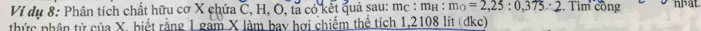 Vi dụ 8: Phân tích chất hữu cơ X chứa C, H, O, ta có kết quả sau: mc : mí : m_0=2,25:0,375:2 Tìm công nhat 
thức phân tử của X, biết rằng 1 gam X làm bay hợi chiếm thể tích 1,2108 lít (đkc)