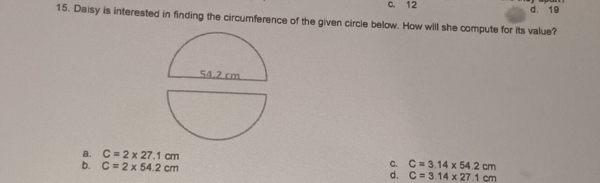 c. 12 d. 19
15. Daisy is interested in finding the circumference of the given circle below. How will she compute for its value?
a. C=2* 27.1cm C. C=3.14* 54.2cm
b. C=2* 54.2cm d、 C=3.14* 27.1cm