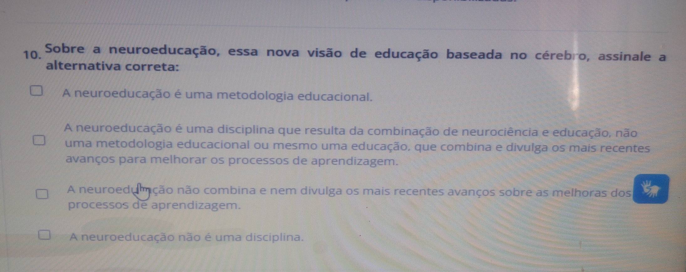 Sobre a neuroeducação, essa nova visão de educação baseada no cérebro, assinale a
alternativa correta:
A neuroeducação é uma metodologia educacional.
A neuroeducação é uma disciplina que resulta da combinação de neurociência e educação, não
uma metodologia educacional ou mesmo uma educação, que combina e divulga os mais recentes
avanços para melhorar os processos de aprendizagem.
A neuroedumção não combina e nem divulga os mais recentes avanços sobre as melhoras dos
processos de aprendizagem.
A neuroeducação não é uma disciplina.