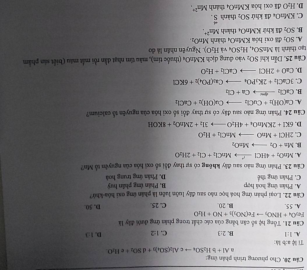Cho phương trình phản ứng:
a Al+bH_2SO_4to cAl_2(SO_4)_3+dSO_2+ e H_2O.
Ti lệ a:b là:
D.
A. 1:1 B. 2:3 C. 1:2 1:3
Câu 21. Tổng hệ số cân bằng của các chất trong phản ứng dưới đây là
Fe_3O_4+HNO_3 Fe(NO_3)_3+NO+H_2O
A. 55. B. 20. C. 25. D. 50.
Câu 22. Loại phản ứng hoá học nào sau đây luôn luôn là phản ứng oxi hóa-khử?
A. Phản ứng hoá hợp B. Phản ứng phân huỷ
C. Phản ứng thế D. Phản ứng trung hoà
Câu 23. Phản ứng nào sau đây không có sự thay đổi số oxi hóa của nguyên tố Mn?
A. MnO_2+4HClxrightarrow 'nClMnCl_2+Cl_2+2H_2O
B. Mn+O_2to MnO_2
C. 2HCl+MnOto MnCl_2+H_2O
D. 6KI+2KMnO_4+4H_2Oto 3I_2+2MnO_2+8KOH
Câu 24. Phản ứng nào sau đây có sự thay đổi số oxi hóa của nguyên tố calcium?
A. Ca(OH)_2+CuCl_2to Cu(OH)_2+CaCl_2
B. CaCl_2xrightarrow dpncCa+Cl_2
C. 3CaCl_2+2K_3PO_4to Ca_3(PO_4)_2+6KCl
D. CaO+2HClto CaCl_2+H_2O
Câu 25. Dẫn khí SO_2 vào dung dịch KMnO_4 (thuốc tím), màu tím nhạt dần rồi mất màu (biết sản phẩm
tạo thành là MnSO_4, H_2SO_4 và H_2O).  Nguyên nhân là do
A. SO_2 đã oxi hóa KMnO_4 thành MnO_2.
B. SO_2 đã khử KN ln O_4 thành Mn^(2+).
C. KMnO_4 đã khử SO_2 thành beginarrayr +6 S.endarray
D. H_2Oda oxi hóa KMn O_4 thành Mn^(2+).