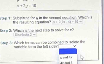 x+2y=10
Step 1: Substitute for y in the second equation. Which is
the resulting equation? x+2(2x-4)=10
Step 2: Which is the next step to solve for x?
Distribute 2
Step 3: Which terms can be combined to isolate the
variable term the left side?
x and 4x
4x and 8