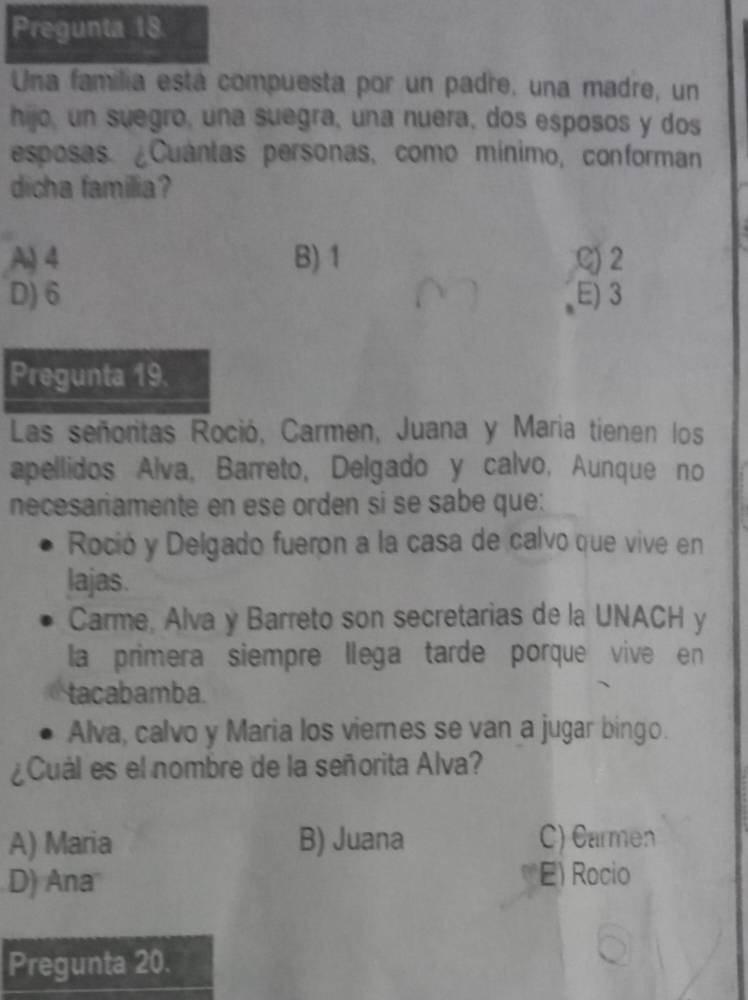 Pregunta 18.
Una familia está compuesta por un padre, una madre, un
hijo, un suegro, una suegra, una nuera, dos esposos y dos
esposas. ¿Cuántas personas, como mínimo, conforman
dicha familia?
A) 4 B) 1 C) 2
D) 6 E) 3
Pregunta 19.
Las señoritas Roció, Carmen, Juana y Maria tienen los
apellidos Alva, Barreto, Delgado y calvo, Aunque no
necesariamente en ese orden si se sabe que:
Roció y Delgado fueron a la casa de calvo que vive en
lajas.
Carme, Alva y Barreto son secretarias de la UNACH y
la primera siempre llega tarde porque vive en
tacabamba.
Alva, calvo y Maria los viernes se van a jugar bingo.
¿Cuál es el nombre de la señorita Alva?
A) Maria B) Juana C) Carmen
D) Ana E) Rocio
Pregunta 20.