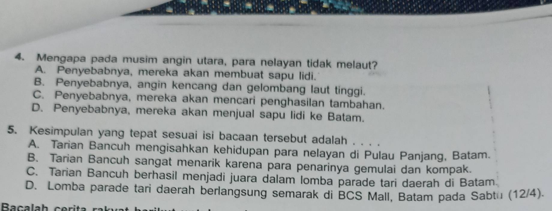 Mengapa pada musim angin utara, para nelayan tidak melaut?
A. Penyebabnya, mereka akan membuat sapu lidi.
B. Penyebabnya, angin kencang dan gelombang laut tinggi.
C. Penyebabnya, mereka akan mencari penghasilan tambahan.
D. Penyebabnya, mereka akan menjual sapu lidi ke Batam.
5. Kesimpulan yang tepat sesuai isi bacaan tersebut adalah . . . .
A. Tarian Bancuh mengisahkan kehidupan para nelayan di Pulau Panjang, Batam.
B. Tarian Bancuh sangat menarik karena para penarinya gemulai dan kompak.
C. Tarian Bancuh berhasil menjadi juara dalam lomba parade tari daerah di Batam.
D. Lomba parade tari daerah berlangsung semarak di BCS Mall, Batam pada Sabtu (12/4).