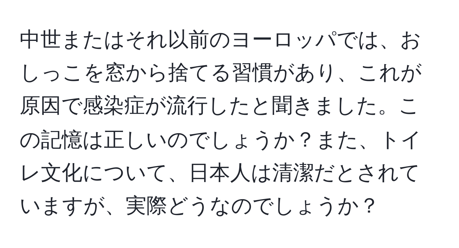 中世またはそれ以前のヨーロッパでは、おしっこを窓から捨てる習慣があり、これが原因で感染症が流行したと聞きました。この記憶は正しいのでしょうか？また、トイレ文化について、日本人は清潔だとされていますが、実際どうなのでしょうか？